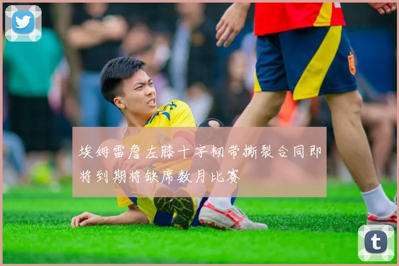 埃姆雷詹左膝十字韧带撕裂合同即将到期将缺席数月比赛