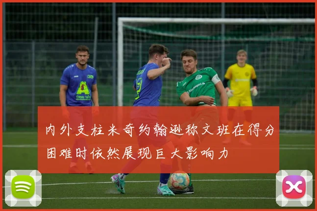 内外支柱米奇约翰逊称文班在得分困难时依然展现巨大影响力