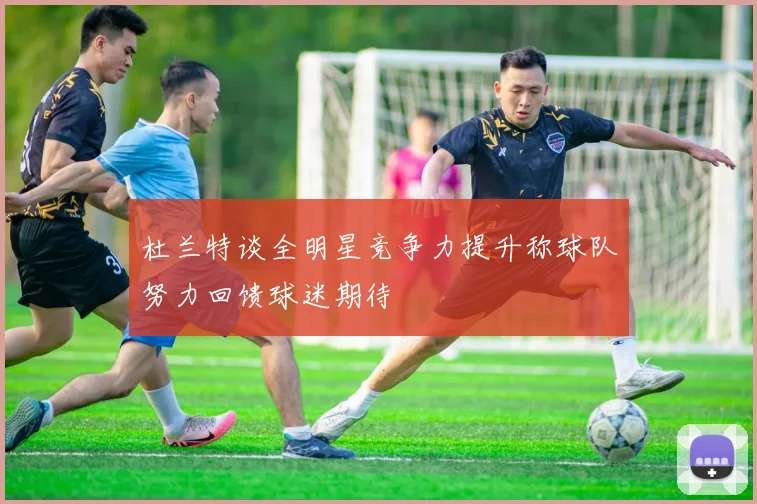 杜兰特谈全明星竞争力提升称球队努力回馈球迷期待