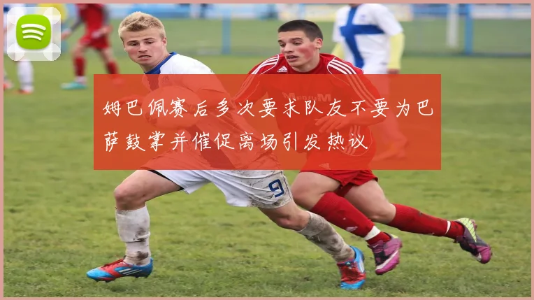 姆巴佩赛后多次要求队友不要为巴萨鼓掌并催促离场引发热议