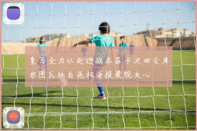 皇马全力以赴迎战本菲卡次回合库尔图瓦独自亮相海报展现决心