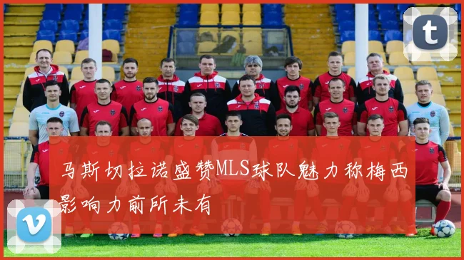 马斯切拉诺盛赞MLS球队魅力称梅西影响力前所未有