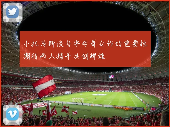 小托马斯谈与字母哥合作的重要性期待两人携手共创辉煌