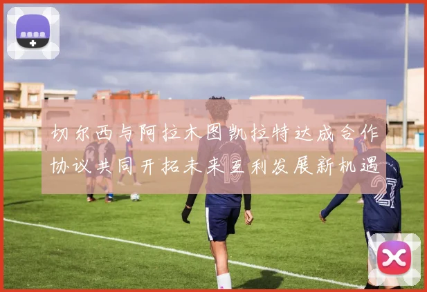 切尔西与阿拉木图凯拉特达成合作协议共同开拓未来互利发展新机遇