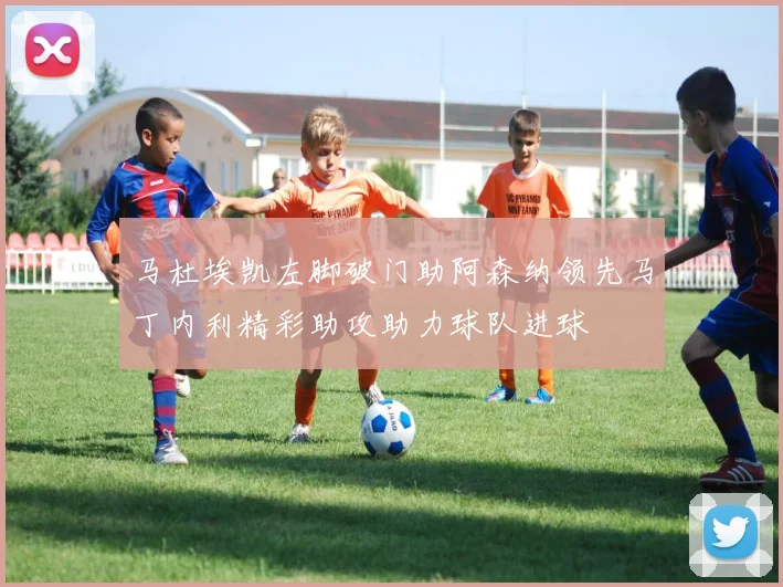 马杜埃凯左脚破门助阿森纳领先马丁内利精彩助攻助力球队进球