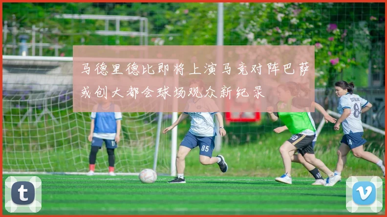 马德里德比即将上演马竞对阵巴萨或创大都会球场观众新纪录