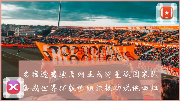 名宿透露迪马利亚或将重返国家队备战世界杯教练组积极劝说他回归