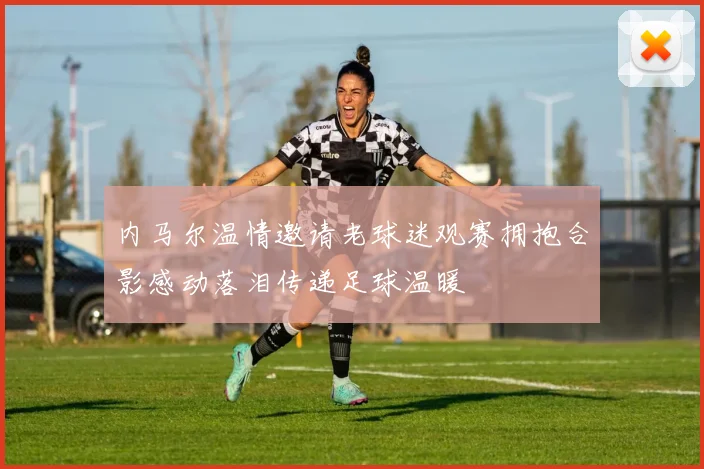 内马尔温情邀请老球迷观赛拥抱合影感动落泪传递足球温暖