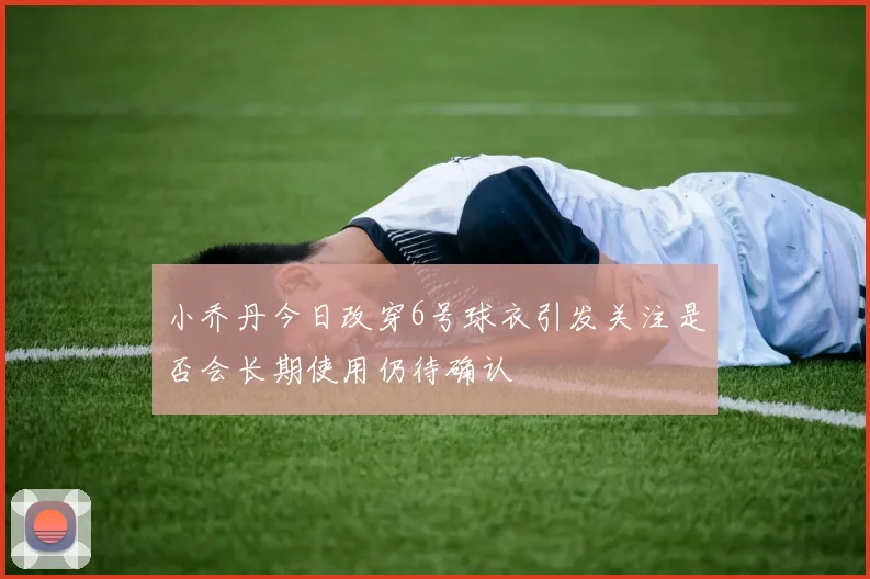 小乔丹今日改穿6号球衣引发关注是否会长期使用仍待确认