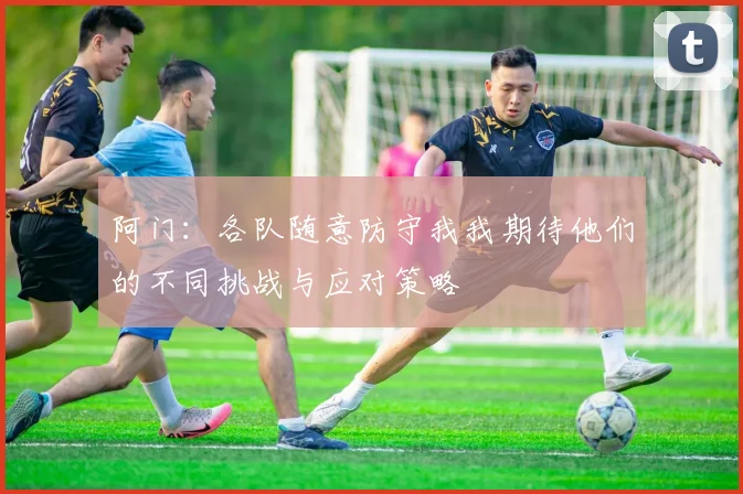 阿门：各队随意防守我我期待他们的不同挑战与应对策略