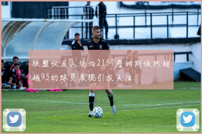 联盟仅五人场均2157詹姆斯依然超越95的球员表现引发关注