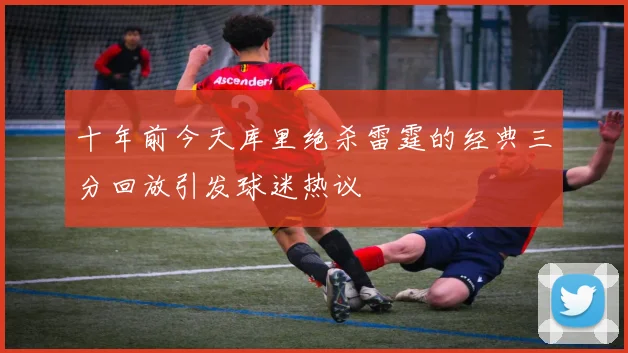 十年前今天库里绝杀雷霆的经典三分回放引发球迷热议