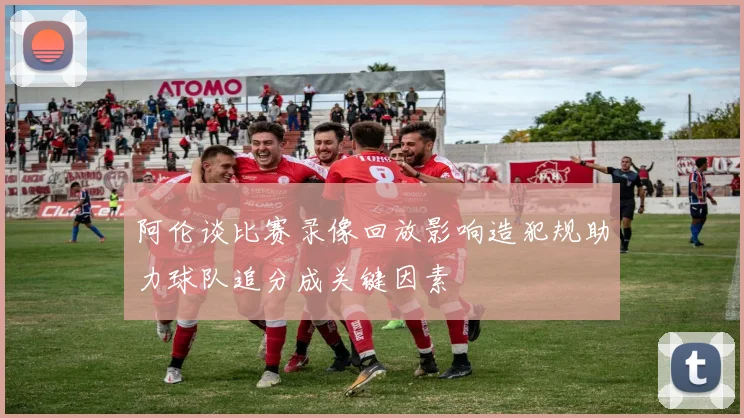 阿伦谈比赛录像回放影响造犯规助力球队追分成关键因素