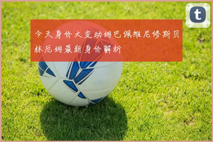 今天身价大变动姆巴佩维尼修斯贝林厄姆最新身价解析