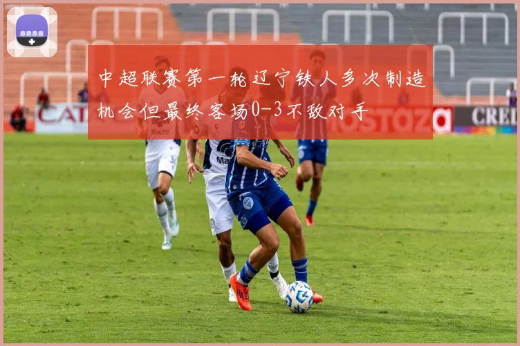 中超联赛第一轮辽宁铁人多次制造机会但最终客场0-3不敌对手