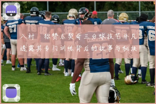 八村塁称赞东契奇三分球技艺非凡透露其专门训练背后的故事与秘诀