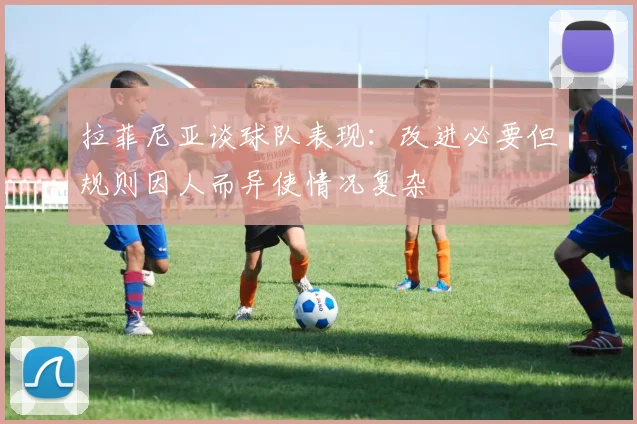 拉菲尼亚谈球队表现：改进必要但规则因人而异使情况复杂