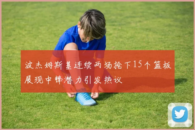 波杰姆斯基连续两场抢下15个篮板展现中锋潜力引发热议
