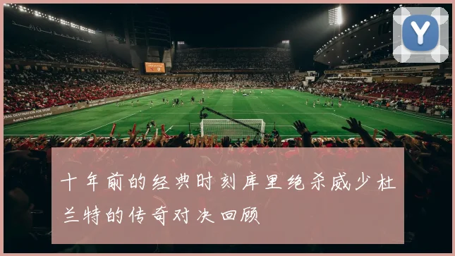十年前的经典时刻库里绝杀威少杜兰特的传奇对决回顾