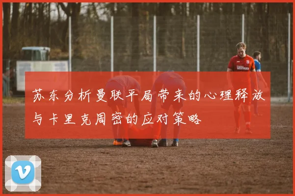 苏东分析曼联平局带来的心理释放与卡里克周密的应对策略