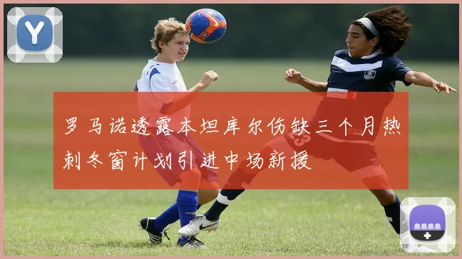 罗马诺透露本坦库尔伤缺三个月热刺冬窗计划引进中场新援