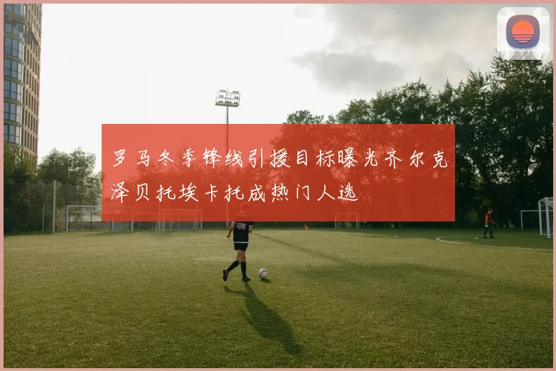 罗马冬季锋线引援目标曝光齐尔克泽贝托埃卡托成热门人选