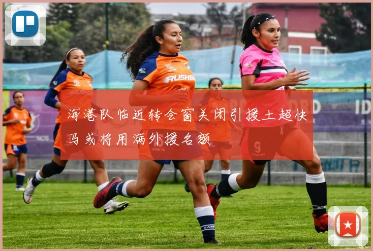 海港队临近转会窗关闭引援土超快马或将用满外援名额