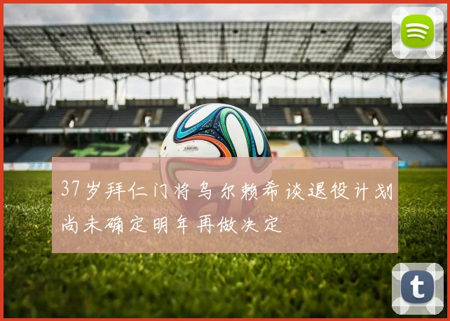 37岁拜仁门将乌尔赖希谈退役计划尚未确定明年再做决定