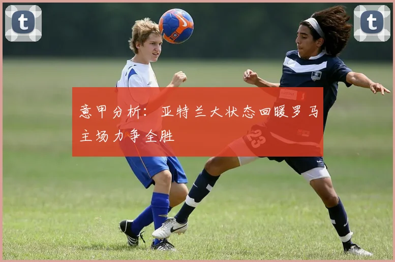 意甲分析：亚特兰大状态回暖罗马主场力争全胜