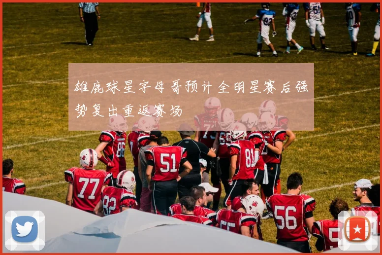 雄鹿球星字母哥预计全明星赛后强势复出重返赛场