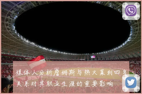 媒体人分析詹姆斯与热火莱利四年关系对其职业生涯的重要影响