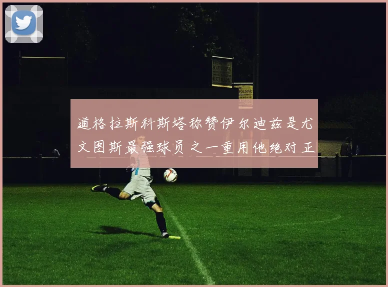 道格拉斯科斯塔称赞伊尔迪兹是尤文图斯最强球员之一重用他绝对正确