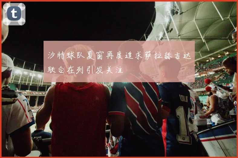 沙特球队夏窗再度追求萨拉赫吉达联合在列引发关注